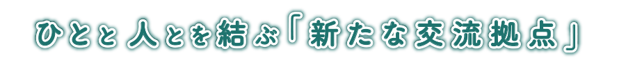 ひとと人とを結ぶ「新たな交流拠点」